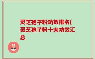 灵芝孢子粉功效排名(灵芝孢子粉十大功效汇总