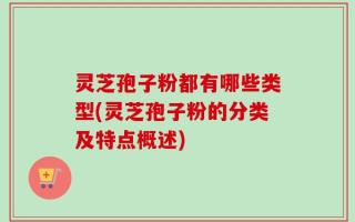 灵芝孢子粉都有哪些类型(灵芝孢子粉的分类及特点概述)