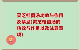 灵芝桂圆汤功效与作用及禁忌(灵芝桂圆汤的功效与作用以及注意事项)