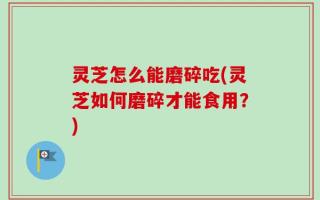 灵芝怎么能磨碎吃(灵芝如何磨碎才能食用？)