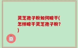 灵芝孢子粉如何晾干(怎样晾干灵芝孢子粉？)