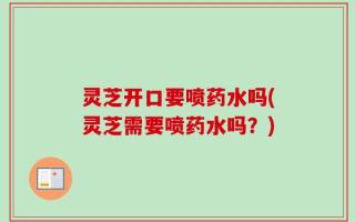灵芝开口要喷药水吗(灵芝需要喷药水吗？)