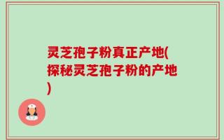 灵芝孢子粉真正产地(探秘灵芝孢子粉的产地)