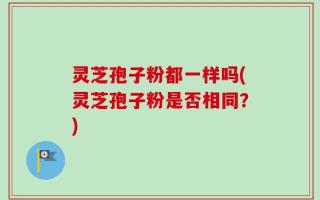 灵芝孢子粉都一样吗(灵芝孢子粉是否相同？)