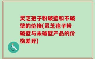 灵芝孢子粉破壁和不破壁的价格(灵芝孢子粉破壁与未破壁产品的价格差异)