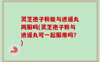 灵芝孢子粉能与逍遥丸同服吗(灵芝孢子粉与逍遥丸可一起服用吗？)