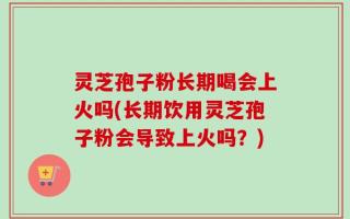 灵芝孢子粉长期喝会上火吗(长期饮用灵芝孢子粉会导致上火吗？)