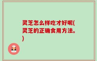 灵芝怎么样吃才好呢(灵芝的正确食用方法。)