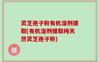 灵芝孢子粉有机溶剂提取(有机溶剂提取纯天然灵芝孢子粉)