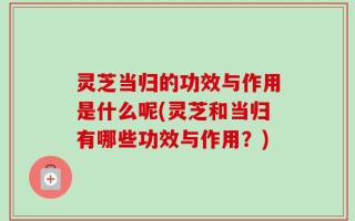 灵芝当归的功效与作用是什么呢(灵芝和当归有哪些功效与作用？)