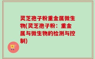 灵芝孢子粉重金属微生物(灵芝孢子粉：重金属与微生物的检测与控制)