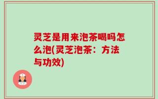 灵芝是用来泡茶喝吗怎么泡(灵芝泡茶：方法与功效)