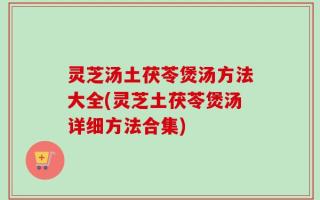 灵芝汤土茯苓煲汤方法大全(灵芝土茯苓煲汤详细方法合集)