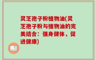 灵芝孢子粉植物油(灵芝孢子粉与植物油的完美结合：强身健体，促进健康)