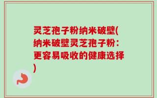 灵芝孢子粉纳米破壁(纳米破壁灵芝孢子粉：更容易吸收的健康选择)