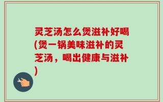 灵芝汤怎么煲滋补好喝(煲一锅美味滋补的灵芝汤，喝出健康与滋补)