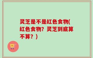 灵芝是不是红色食物(红色食物？灵芝到底算不算？)