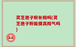 灵芝孢子粉补阳吗(灵芝孢子粉能提高阳气吗)