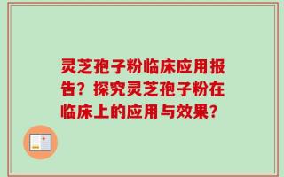 灵芝孢子粉临床应用报告？探究灵芝孢子粉在临床上的应用与效果？