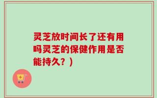 灵芝放时间长了还有用吗灵芝的保健作用是否能持久？)