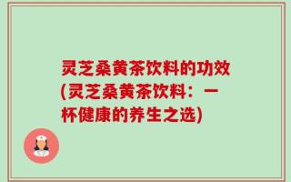 灵芝桑黄茶饮料的功效(灵芝桑黄茶饮料：一杯健康的养生之选)