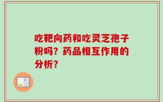 吃靶向药和吃灵芝孢子粉吗？药品相互作用的分析？
