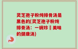 灵芝孢子粉炖排骨汤是黑色的(灵芝孢子粉炖排骨汤：一碗珍饈美味的健康汤)