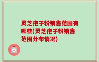 灵芝孢子粉销售范围有哪些(灵芝孢子粉销售范围分布情况)