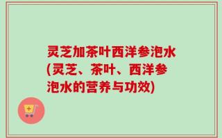 灵芝加茶叶西洋参泡水(灵芝、茶叶、西洋参泡水的营养与功效)