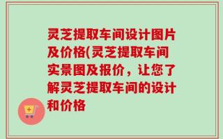 灵芝提取车间设计图片及价格(灵芝提取车间实景图及报价，让您了解灵芝提取车间的设计和价格