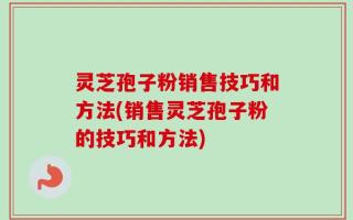 灵芝孢子粉销售技巧和方法(销售灵芝孢子粉的技巧和方法)