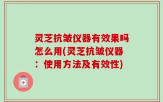 灵芝抗皱仪器有效果吗怎么用(灵芝抗皱仪器：使用方法及有效性)