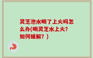 灵芝泡水喝了上火吗怎么办(喝灵芝水上火？如何缓解？)