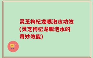 灵芝枸杞龙眼泡水功效(灵芝枸杞龙眼泡水的奇妙效能)