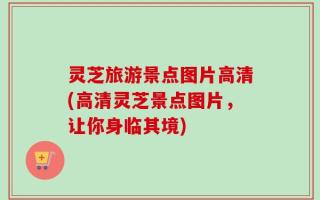 灵芝旅游景点图片高清(高清灵芝景点图片，让你身临其境)