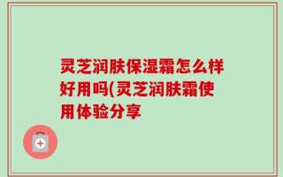 灵芝润肤保湿霜怎么样好用吗(灵芝润肤霜使用体验分享