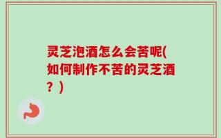 灵芝泡酒怎么会苦呢(如何制作不苦的灵芝酒？)