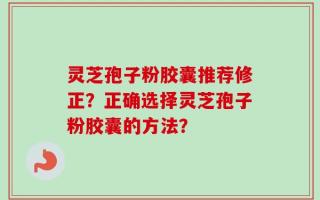 灵芝孢子粉胶囊推荐修正？正确选择灵芝孢子粉胶囊的方法？