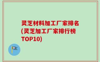 灵芝材料加工厂家排名(灵芝加工厂家排行榜TOP10)