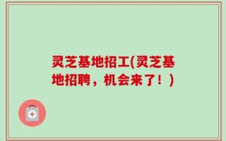 灵芝基地招工(灵芝基地招聘，机会来了！)