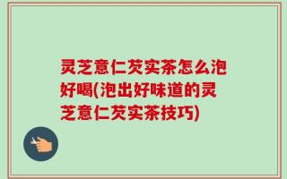 灵芝意仁芡实茶怎么泡好喝(泡出好味道的灵芝意仁芡实茶技巧)