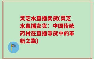 灵芝水直播卖货(灵芝水直播卖货：中国传统药材在直播带货中的革新之路)
