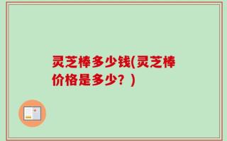 灵芝棒多少钱(灵芝棒价格是多少？)