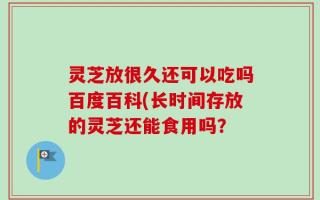 灵芝放很久还可以吃吗百度百科(长时间存放的灵芝还能食用吗？