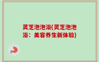 灵芝泡泡浴(灵芝泡泡浴：美容养生新体验)
