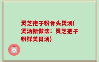 灵芝孢子粉骨头煲汤(煲汤新做法：灵芝孢子粉鲜美骨汤)