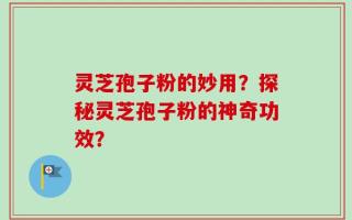 灵芝孢子粉的妙用？探秘灵芝孢子粉的神奇功效？