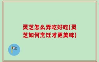 灵芝怎么弄吃好吃(灵芝如何烹饪才更美味)