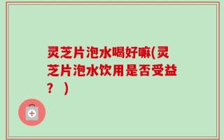 灵芝片泡水喝好嘛(灵芝片泡水饮用是否受益？ )