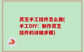 灵芝手工挂件怎么做(手工DIY：制作灵芝挂件的详细步骤)